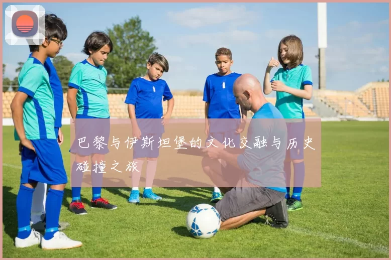 巴黎与伊斯坦堡的文化交融与历史碰撞之旅