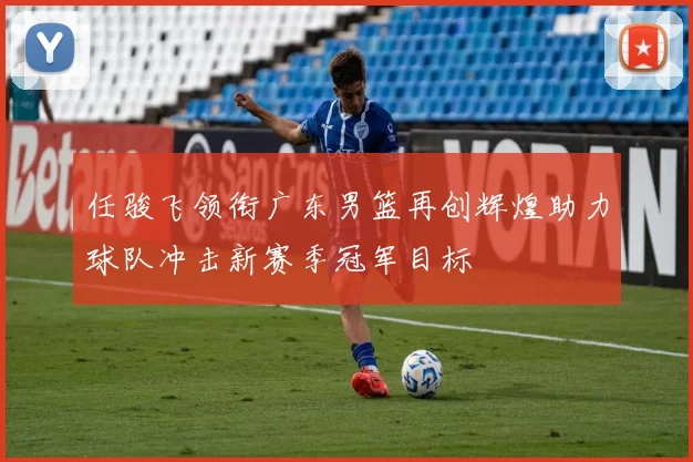 任骏飞领衔广东男篮再创辉煌助力球队冲击新赛季冠军目标