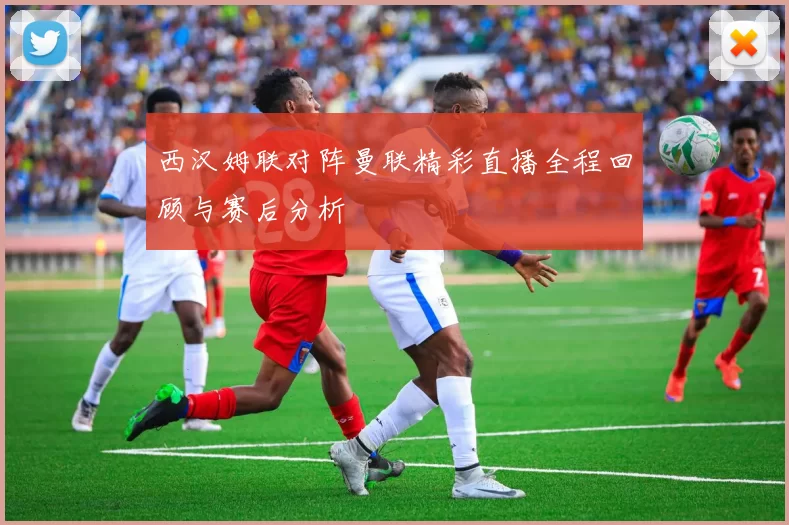 西汉姆联对阵曼联精彩直播全程回顾与赛后分析